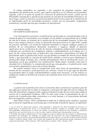 3
El trabajo pretendería así responder a tres conjuntos de preguntas: primero, ¿qué
entendemos por planificación social?, ¿qué significa planificar en el contexto social presente?;
segundo, ¿cuál es el punto de partida en el proceso de planificación social?, ¿cuáles son las
dificultades conceptuales y operativas que presenta el concepto de necesidades humanas?; y en
tercer lugar, ¿cómo se estructura un proceso de planificación social a partir de la satisfacción de
un determinado perfil de necesidades humanas?, ¿cuáles son los principales componentes
económicos y sociales que hay que considerar en este proceso?
LAS TRADICIONES
EN PLANIFICACIÓN SOCIAL
A un nivel general y provisorio, la planificación social puede ser conceptualizada como el
intento de aplicar el conocimiento a la sociedad a fin de obtener el mejoramiento de la calidad
de vida de la misma, en términos de la satisfacción de las necesidades humanas. Si bien esta
idea es muy antigua comenzó a tomar un desarrollo más operacional en el siglo XVlll, cuando
los procesos asociados a la revolución industrial mostraban un impacto ambiguo: positivo en
términos de un extraordinario dinamismo económico y negativo, debido al deterioro
significativo de las condiciones de vida de enormes contingentes poblacionales (urbanización
acelerada con crecimiento de la indigencia, maltrato y sobreexplotación en el trabajo, etc.). A
partir de allí y hasta nuestro días, se podría decir que comienzan a desarrollarse tres líneas de
pensamiento sobre la planificación social: una que plantea un modelo de reforma social "desde
arriba" y que desarrolló un conjunto de justificativos, métodos y técnicas para implementar la
planificación desde el Estado; otra, centrada principalmente sobre la movilización social y el
aprendizaje social para posibilitar una transformación "desde abajo", tomando como base la
sociedad civil y finalmente, la comunicación social que conceptualiza a la planificación como
una narrativa argumentativa acerca de un futuro deseado.
No existen fronteras claras ni transparentes entre estas líneas de pensamiento ya que,
muchos de los conceptos y preocupaciones son comunes. Trataré en lo que sigue de describir
las principales ideas en juego contraponiéndolas cuando fuese necesario, a fin de analizar su
utilidad y/o validez en términos de la práctica de la planificación social en el contexto histórico
presente.
La reforma social
La práctica de la planificación como la conocemos ahora comenzó en la primera parte de
este siglo pero muchas de sus ideas se originaron a principios del siglo XIX con los trabajos de
Henri de Saint Simón y Augusto Comte, quienes formularon la idea de una ciencia que estaba al
servicio de la humanidad (Friedman, 1987). En ellos tomó forma el pensamiento de que la
práctica de la planificación debe conformarse a la razón humana y al conocimiento derivado
de la investigación científica y técnica.
Saint Simón (Taylor, 1975), considerado el padre de la "planificación científica", pensaba
que la situación requerida por una Europa que se encontraba al borde de ingresar al capitalismo
1. En un nivel de abstracción general, como búsqueda y definición de direccionalidad de procesos, la
planificación, la planificación social y la planificación económica pueden ser tomadas como conceptos
intercambiables. Programación se refiere en cambio a procesos por definición más limitados a problemas
específicos, por área, por sector, etc. y por lo tanto, sujetos a definiciones más puntuales y precisas.
2. El debate mercado vs planificación es muy antiguo y escapa al objetivo de este trabajo, un planteamiento
sistemático del problema. Sin embargo, no podría dejar de mencionar dos obras fundamentales en esta
discusión y que un análisis más profundo del problema no podría ignorar: se trata de los libros de Karl Polanyi
(1944) y Friedrich Hayek (1944). Una versión más moderna de esta confrontación puede consultarse en los
trabajos de Alexander, 1992; Banerjee, 1993; Richardson y Gordon, 1993; y Brooks, 1993.
 