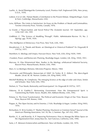 31
Lauffer, A. Social Planningat the Community Level, Prentice Hall. Englewood Cliffs, New jersey,
U.S.A., 1978.
Lederer, K et al. Eds. Human Needs: a Contribution to the Present Debate. Oelgeshchlager, Gunn
& Hain. Cambridge, Massachusets. USA.
Leiss, William. The Limits to Satisfaction: An Essay on the Problem of Needs and Commodities.
Toronto University Press. Toronto, Canadá, 1976.
Le Grand, J. "Quasi-markets and Social Policy".The Economic Journal, 101 September, pgs.
1256-1267. UK. 1991
Lindblom, C. "The Science of Muddling Through". Public Administration Review 19, No. 2
(Spring). pgs. 79-99, 1959.
-The Intelligence of Democracy. Free Press. New York, USA, 1965.
Macpherson, C. B. "Needs and Wants: an Ontological or Historical Problem?" En Fitzgarald, R
(1977a), 1977.
Mannhein, K. Ideology and Utopia. Harcourt Brace. New York, USA, (Orig 1929), 1949.
-Freedom, Power and Democratic Planning. Routledge Kegan. London, UK. (Orig. 1950), 1951.
Marcuse, H. One Dimensional Man. Studies in the Ideology ofAdvanced Industrial Socierty.
Beacon Press. Massachussets, Boston, USA, 1964.
Marx. K. La Ideología Alemana. Ediciones Progreso. Moscú, 1964.
-"Economic and Philosophic Manuscripts of 1844". En Turker, R. C. (Editor). The Marx-Engels
Reader. 2d ed. W. W. Norton. London, UK. (Orig.1844), 1978.
Mitchell Waldrop, M. Complexity: The emerging Science at the edge of order and chaos. Simón
and Schuster. New York, USA, 1992.
Nielsen, K. "True Needs, Rationality and Emancipation". En Fitzgerald, R (1977a), 1977.
Osborne, D & Gaebler,T. Reinventing Government: How the Entrepeneurial Spirit is
Transforming the Public Sector. Readin, MA: Addison-Wesley. USA, 1992.
Polanyi, K. The Great Transformation. The Political and Economic Origin of Our Time. Beacon
Press. Beacon Hill. Boston, 1944.
Popper, K. The Open Society and Its Enemies. 2 Vols. Routledge & Kegan. London. (Orig.1945),
1974.
Richardson, H. W & Gordon, P. "Market Planning: Oxymoron or Common Sense?" Journal of the
American Planning Association, Vol. 59, No. 3, Summer. Pgs. 347-352, 1993.
Rumler, G. A. and Branche, A. P. lmproving Performance: How to Manage the White Space on
the Organization Chart. Jossey-Bass Inc. San Francisco, California, USA, 1990.
Sarte, J. P. Between Existencialism and Marxism. New Left Books. London, UK, 1974.
 