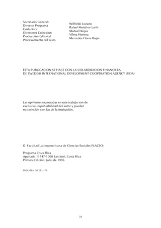33
Secretario General:
Director Programa
Costa Rica:
Directores Colección
Producción Editorial
Procesamiento del texto
Wilfredo Lozano
Rafael Menjívar Larín
Manuel Rojas
Vilma Herrera
Mercedes Flores Rojas
ESTA PUBLICACION SE HACE CON LA COLABORACION FINANCIERA
DE SWEDISH INTERNATIONAL DEVELOPMENT COOPERATION AGENCY (SIDA)
Las opiniones expresadas en este trabajo son de
exclusiva responsabilidad del autor y pueden
no coincidir con las de la Institución.
© Facultad Latinoamericana de Ciencias Sociales-FLACSO-
Programa Costa Rica
Apartado 11747-1000 San José, Costa Rica
Primera Edición: Julio de 1996
PROLITSA Tel 233-270
 