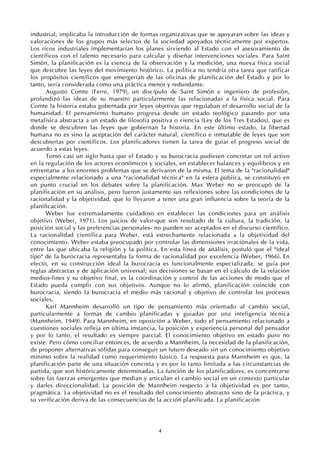 4
industrial, implicaba la introducción de formas organizativas que se apoyaran sobre las ideas y
valoraciones de los grupos más selectos de la sociedad apoyados técnicamente por expertos.
Los ricos industriales implementarían los planes sirviendo al Estado con el asesoramiento de
científicos con el talento necesario para calcular y diseñar intervenciones sociales. Para Saint
Simón, la planificación es la ciencia de la observación y la medición, una nueva física social
que descubre las leyes del movimiento histórico. La política no tendría otra tarea que ratificar
los propósitos científicos que emergerían de las oficinas de planificación del Estado y por lo
tanto, sería considerada como una práctica menor y redundante.
Augusto Comte (Ferre, 1979), un discípulo de Saint Simón e ingeniero de profesión,
profundizó las ideas de su maestro particularmente las relacionadas a la física social. Para
Comte la historia estaba gobernada por leyes objetivas que regulaban el desarrollo social de la
humanidad. El pensamiento humano progresa desde un estado teológico pasando por una
metafísica abstracta a un estado de filosofía positiva o ciencia (Ley de los Tres Estados), que es
donde se descubren las leyes que gobiernan la historia. En este último estado, la libertad
humana no es sino la aceptación del carácter natural, científico e inmutable de leyes que son
descubiertas por científicos. Los planificadores tienen la tarea de guiar el progreso social de
acuerdo a estas leyes.
Tomó casi un siglo hasta que el Estado y su burocracia pudiesen concretar un rol activo
en la regulación de los actores económicos y sociales, en establecer balances y equilibrios y en
entrentarse a los enormes problemas que se derivaron de la misma. El tema de la "racionalidad"
especialmente relacionado a una "racionalidad técnica" en la esfera púbiica, se constituyó en
un punto crucial en los debates sobre la planificación. Max Weber no se preocupó de la
planificación en su análisis, pero fueron justamente sus reflexiones sobre las condiciones de la
racionalidad y la objetividad, que lo llevaron a tener una gran influencia sobre la teoría de la
planificación.
Weber fue extremadamente cuidadoso en establecer las condiciones para un análisis
objetivo (Weber, 1971). Los juicios de valor-que son resultado de la cultura, la tradición, la
posición social y las preferencias personales- no pueden ser aceptados en el discurso científico.
La racionalidad científica para Weber, está estrechamente relacionada a la objetividad del
conocimiento. Weber estaba preocupado por controlar las dimensiones irracionales de la vida,
entre las que ubicaba la religión y la política. En esta línea de análisis, postuló que el "ideal
tipo" de la burocracia representaba la forma de racionalidad por excelencia (Weber, 1966). En
efecto, en su construcción ideal la burocracia es funcionalmente especializada; se guía por
reglas abstractas y de aplicación universal; sus decisiones se basan en el cálculo de la relación
medios-fines y su objetivo final, es la coordinación y control de las acciones de modo que el
Estado pueda cumplir con sus objetivos. Aunque no lo afirmó, planificación coincide con
burocracia, siendo la burocracia el medio más racional y objetivo de controlar los procesos
sociales.
Karl Mannheim desarrolló un tipo de pensamiento más orientado al cambio social,
particularmente a formas de cambio planificadas y guiadas por una inteligencia técnica
(Mannheim, 1949). Para Mannheim, en oposición a Weber, todo el pensamiento relacionado a
cuestiones sociales refleja en última instancia, la posición y experiencia personal del pensador
y por lo tanto, el resultado es siempre parcial. El conocimiento objetivo en estado puro no
existe. Pero cómo conciliar entonces, de acuerdo a Mannheim, la necesidad de la planificación,
de proponer alternativas sólidas para conseguir un futuro deseado sin un conocimiento objetivo
mínimo sobre la realidad como requerimiento básico. La respuesta para Mannheim es que, la
planificación parte de una situación concreta y es por lo tanto limitada a las circunstancias de
partida, que son históricamente determinadas. La función de los planificadores, es concentrarse
sobre las fuerzas emergentes que median y articulan el cambio social en un contexto particular
y darles direccionalidad. La posición de Mannheim respecto a la objetividad es por tanto,
pragmática. La objetividad no es el resultado del conocimiento abstracto sino de la práctica, y
su verificación deriva de las consecuencias de la acción planificada. La planificación
 