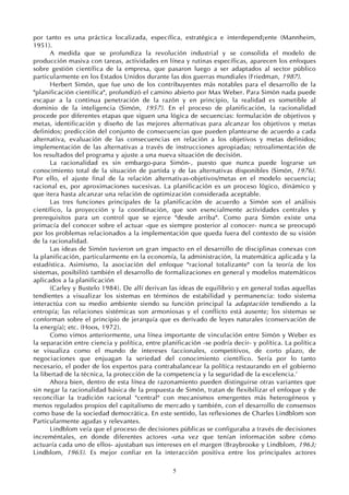 5
por tanto es una práctica localizada, específica, estratégica e interdepend¡ente (Mannheim,
1951).
A medida que se profundiza la revolución industrial y se consolida el modelo de
producción masiva con tareas, actividades en línea y rutinas específicas, aparecen los enfoques
sobre gestión científica de la empresa, que pasaron luego a ser adaptados al sector público
particularmente en los Estados Unidos durante las dos guerras mundiales (Friedman, 1987).
Herbert Simón, que fue uno de los contribuyentes más notables para el desarrollo de la
"planificación científica", profundizó el camino abierto por Max Weber. Para Simón nada puede
escapar a la continua penetración de la razón y en principio, la realidad es sometible al
dominio de la inteligencia (Simón, 1957). En el proceso de planificación, la racionalidad
procede por diferentes etapas que siguen una lógica de secuencias: formulación de objetivos y
metas, identificación y diseño de las mejores alternativas para alcanzar los objetivos y metas
definidos; predicción del conjunto de consecuencias que pueden plantearse de acuerdo a cada
alternativa, evaluación de las consecuencias en relación a los objetivos y metas definidos;
implementación de las alternativas a través de instrucciones apropiadas; retroalimentación de
los resultados del programa y ajuste a una nueva situación de decisión.
La racionalidad es sin embargo-para Simón-, puesto que nunca puede lograrse un
conocimiento total de la situación de partida y de las alternativas disponibles (Simón, 1976).
Por ello, el ajuste final de la relación alternativas-objetivos/metas en el modelo secuencia¡
racional es, por aproximaciones sucesivas. La planificación es un proceso lógico, dinámico y
que itera hasta alcanzar una relación de optimización considerada aceptable.
Las tres funciones principales de la planificación de acuerdo a Simón son el análisis
científico, la proyección y la coordinación, que son esencialmente actividades centrales y
prerequisitos para un control que se ejerce "desde arriba". Como para Simón existe una
primacía del conocer sobre el actuar -que es siempre posterior al conocer- nunca se preocupó
por los problemas relacionados a la implementación que queda fuera del contexto de su visión
de la racionalidad.
Las ideas de Simón tuvieron un gran impacto en el desarrollo de disciplinas conexas con
la planificación, particularmente en la economía, la administración, la matemática aplicada y la
estadística. Asimismo, la asociación del enfoque "racional totalizante" con la teoría de los
sistemas, posibilitó también el desarrollo de formalizaciones en general y modelos matemáticos
aplicados a la planificación
(Carley y Bustelo 1984). De allí derivan las ideas de equilibrio y en general todas aquellas
tendientes a visualizar los sistemas en términos de estabilidad y permanencia: todo sistema
interactúa con su medio ambiente siendo su función principal la adaptación tendiendo a la
entropía; las relaciones sistémicas son armoniosas y el conflicto está ausente; los sistemas se
conforman sobre el principio de jerarquía que es derivado de leyes naturales (conservación de
la energía); etc. (Hoos, 1972).
Como vimos anteriormente, una línea importante de vinculación entre Simón y Weber es
la separación entre ciencia y política, entre planificación -se podría decir- y política. La política
se visualiza como el mundo de intereses faccionales, competitivos, de corto plazo, de
negociaciones que enjuagan la seriedad del conocimiento científico. Sería por lo tanto
necesario, el poder de los expertos para contrabalancear la política restaurando en el gobierno
la libertad de la técnica, la protección de la competencia y la seguridad de la excelencia.'
Ahora bien, dentro de esta línea de razonamiento pueden distinguirse otras variantes que
sin negar la racionalidad básica de la propuesta de Simón, tratan de flexibilizar el enfoque y de
reconciliar la tradición racional "central" con mecanismos emergentes más heterogéneos y
menos regulados propios del capitalismo de mercado y también, con el desarrollo de consensos
como base de la sociedad democrática. En este sentido, las reflexiones de Charles Lindblom son
Particularmente agudas y relevantes.
Lindblom veía que el proceso de decisiones públicas se configuraba a través de decisiones
increméntales, en donde diferentes actores -una vez que tenían información sobre cómo
actuaría cada uno de ellos- ajustaban sus intereses en el margen (Braybrooke y Lindblom, 1963;
Lindblom, 1965). Es mejor confiar en la interacción positiva entre los principales actores
 
