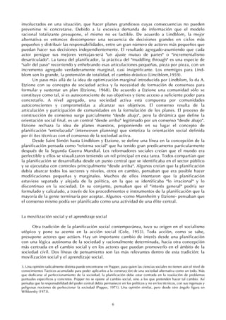 6
involucrados en una situación, que hacer planes grandiosos cuyas consecuencias no pueden
prevenirse ni concretarse. Debido a la excesiva demanda de información que el modelo
racional totalizante presupone, el mismo no es factible. De acuerdo a Lindblom, la mejor
alternativa es entonces descomponer una secuencia de decisiones grandes en ciclos más
pequeños y distribuir las responsabilidades, entre un gran número de actores más pequeños que
puedan hacer sus decisiones independientemente. El resultado agregado-asumiendo que cada
actor persigue sus mejores ventajas-será "un ajuste mutuo de partes" o "incrementalismo
desarticulado". La tarea del planificador, la práctica del "muddling through" es una especie de
"salir del paso" recorriendo y enhebrando esas articulaciones pequeñas, pieza por pieza, con un
incremento agregado verdaderamente marginal, casi insignificante. Los enemigos para Lind-
blom son lo grande, la pretensión de totalidad, el cambio drástico (Linciblom,1959).
Un paso más allá de la idea de optimización marginal introducida por Lindblom, lo da A.
Etzione con su concepto de sociedad activa y la necesidad de formación de consensos para
formular y sustentar un plan (Etzione, 1968). De acuerdo a Etzione una comunidad sólo se
constituye como tal, si es autoconsciente de sus objetivos y tiene acceso a suficiente poder para
concretarlo. A nivel agregado, una sociedad activa está compuesta por comunidades
autoconscientes y comprometidas a alcanzar sus objetivos. El consenso resulta de la
articulación y participación de comunidades en la formulación de los planes. El proceso de
construcción de consenso surge parcialmente "desde abajo", pero la dinámica que define la
orientación social final, es un control "desde arriba" legitimado por un consenso "desde abajo".
Etzione rechaza la idea de planes maestros, proponiendo en su lugar el concepto de
planificación "entrelazada" (interwoven planning) que sintetiza la orientación social definida
por éi ites técnicas con el consenso de la sociedad activa.
Desde Saint Simón hasta Lindblom y Etzione, se define una línea en la concepción de la
planificación pensada como "reforma social" que ha tenido gran predicamento particularmente
después de la Segunda Guerra Mundial. Los reformadores sociales creían que el mundo era
perfectible y ellos se visualizaron teniendo un rol principal en esta tarea. Todos compartían que
la planificación se desarrollaba desde un punto central que se identificaba en el sector público
y se ejecutaba con controles principalmente "desde arriba". Algunos creían que la planificación
debía abarcar todos los sectores y niveles, otros en cambio, pensaban que era posible hacer
modificaciones pequeñas y marginales. Muchos de ellos intentaron que la planificación
estuviese separada y alejada de la política, en la que se identificaba "lo irracional" y lo
discontinuo en la sociedad. En su conjunto, pensaban que el "interés general" podría ser
formulado y calculado, a través de los procedimientos e instrumentos de la planificación que la
mayoría de la gente terminaría por aceptar. Algunos -como Mannheim y Etzione- pensaban que
el consenso mismo podía ser planificado como una actividad de una élite central.
La movilización social y el aprendizaje social
Otra tradición de la planificación social contemporánea, tuvo su origen en el socialismo
utópico y pone su acento en la acción social (Cole, 1953). Toda acción, como se sabe,
presupone actores que actúen. Hay un importante cambio de interés desde una planificación
con una lógica autónoma de la sociedad y racionalmente determinada, hacia otra concepción
más centrada en el cambio social y en los actores que puedan promoverlo en el ámbito de la
sociedad civil. Dos líneas de pensamiento son las más relevantes dentro de esta tradición: la
movilización social y el aprendizaje social.
3. Una opinión radicalmente distinta puede encontrarse en Popper, para quien las ciencias sociales no tienen aún el nivel de
conocimientos Tácticos acumulado para poder aplicarlos a la construcción de una sociedad alternativa como un todo. Más
que dedicarse al perfeccionamiento de la sociedad, la planificación debe estar centrada en la resolución de problemas
puntuales específicos y concretos. Popper no se opone al cambio social, sino a los que pretenden hacer tal cambio. Así
pensaba que la responsabilidad del poder central debía permanecer en los políticos y no en los técnicos, con sus ingenuas y
peligrosas nociones de perfeccionar la sociedad (Popper, 1971). Una opinión similar, pero desde otro ángulo figura en
Wildawsky (1973).
 