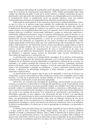 7
Los propulsores del enfoque de movilización social, deseaban construir una sociedad mejor a
través de un proceso de emancipación social (Bauman, 1976). Estaban preocupados sobre cómo
cambiar las relaciones de poder a través de la acción colectiva y estaban convencidos, de que la
planificación como aplicación del conocimiento científico, era indispensable para la movilización y
la reconstrucción social. La planificación social era pensada entonces, como una práctica
transformadora que emancipa a los desposeídos de las relaciones sociales que los someten.
Todo proyecto emancipatorio es por naturaleza oposicional y predominantemente crítico,
ya que la crítica es la primera etapa para entender las condiciones de dominación. Es un
proyecto de lucha que tarde o temprano debe hacer frente a los agentes sociales que sustentan
la dominación. Esta lucha puede ser violenta o no, política o no, revolucionaria o reformista, y
puede aceptar o no la legalidad democrática para su expresión. Pero la lucha emancipatoria es
siempre particular e histórica, involucrando individuos y grupos en situaciones específicas y
enfrentando problemas particulares. Luego el proyecto emancipatorio general deviene en un
proyecto singular, lo universal se concreta en lo específico y la práctica emancipatoria como
planificación, procede experimentalmente, a través de un proceso continuo de aprendizaje
social, hasta que elementos y/o fragmentos de una nueva sociedad son constituidos. Como
ningún grupo puede emanciparse hasta que esta condición haya sido alcanzada por todos los
grupos, todo proyecto es -por definición- parcial y hasta contradictorio, puede implicar avances
o retrocesos aunque siempre, aún en el error, hay un avance en el aprendizaje a través de la
práctica. Como la condición de emancipación de unos es función de la de otros, esta
concepción es por definición "movimentista", de generación continua de formas organizativas,
de identificar y organizar nuevos actores, de desarrollar redes sociales informativas, de
intercambio de experiencias e información, etc.
La planificación consiste en el planteamiento estratégico de la práctica emancipatoria,
que involucra la producción de información adecuada y en el tiempo oportuno; una revisión
cuidadosa de las diferentes opciones disponibles; el seguimiento continuo de las acciones; sus
resultados y el cambio constante del contexto de la acción colectiva. Contempla cuestiones
prácticas de diseño, costo, localización y logística. A nivel de casos específicos, la planificación
ayuda a las comunidades a entender sus problemas y a buscar soluciones prácticas para los
mismos, a identificar las dificultades emergentes y cómo enfrentar y superar limitaciones
materiales e institucionales.
La movilización social requiere que lo que se ha aprendido a través de la práctica sea
compartido, ya que el conocimiento es útil y productivo cuando se ha expandido y por lo tanto
moviliza. La tarea de la planificación consiste también en revisar, consolidar un cuerpo de
conocimientos y diseminarlo a través de formas apropiadas.
Ahora bien, un concepto más restringido de aprendizaje, más focalizado en una práctica
concreta y circunscrita, se desarrolló en el enfoque del aprendizaje social. El aprendizaje social
es correlativo de una práctica social que pretende cambiar una realidad. Como toda acción que
pretende cambiar la realidad, deberá enfrentarse también a resistencias y dificultades, por lo
que se necesita una planificación estratégica y táctica que guíe al actor que intenta implementar
una acción o un conjunto de acciones. Si la resistencia es vencida-total o parcialmente y las
dificultades superadas, el actor adquiere una información útil que lo lleva a un aprendizaje
acumulativo. El conocimiento se deriva esencialmente de la práctica y el aprendizaje es por lo
tanto, una epistemología del conocimiento. Todo actor sin embargo, necesita de una teoría
previa que lo sitúe en sus circunstancias y le contextualice los puntos a través de los cuales, su
programación estratégica y táctica será efectiva en vencer las resistencias. Pero es en definitiva
la práctica transformadora, el criterio por el cual el aprendizaje se constituye y se desarrolla el
conocimiento.
El filósofo americano John Dewey fue el principal inspirador de esta tradición pragmática
y el que acuñó la frase "learning by doing". Según Dewey sólo por la práctica podemos
entender al mundo y transformarlo (Dewey, 1963 y 1980). El dominio de lo práctico puede no
coincidir con la optimización técnica4
. Las soluciones técnicas se fundan sobre enfoques en
general más totalizantes, mientras que las soluciones prácticas dependen de las peculiaridades
y del contexto de un problema específico (las ideas son sólo válidas en la experimentación y el
 