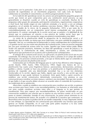 8
compromiso con lo particular). Cada plan es un experimento específico y la historia es una
sucesión de experimentos en un movimiento progresivo. Con cada ciclo de hipótesis-
validaciones se consolida el conocimiento y se elimina progresivamente el error.
En la tradición del aprendizaje social, los actores son principalmente pequeños grupos de
acción que tienen un gran compromiso pero una constitución social precaria, ya que
generalmente se disuelven cuando un ciclo de aprendizaje es concluido. Muchas de la
propuestas sobre grupos de autoayuda, participación comunitaria, organizaciones cooperativas
a nivel local, han tenido origen en esta tradición orientada a la acción y con un enfoque
pragmático, en el sentido de resolver problemas concretos (Korten, 1980 y 1984). Hay una
valoración notable de lo micro, de lo pequeño (Schumacher, 1973) -y por tanto de lo
controlablejuntamente con un compromiso social intenso acompañado por una práctica
participativa. El carácter restringido de la acción social que se postula y la debilidad de los
actores que se constituyen en relación a una práctica de cambio social, hace que la
planificación social en esta concepción, tenga una potencia transformadora muy débil.
La visión de la planificación desde la perspectiva de la movilización social y el
aprendizaje, deja sin duda -no menos que otras tradiciones- una gran cantidad de preguntas sin
responder. Aún así, su contribución ha balanceado la visión contemporánea de la planificación
y la gestión social con una visión más pluralista de la planificación, como un proceso integrado
por una gran variedad de actores entre los cuales, aquellos que tienen menos poder deben
recibir una atención prioritaria. Asimismo, las ideas del aprendizaje a través de práctica y la
acción social, la conformación de redes, movimientos y actores, son contribuciones
significativas que permanecen en la práctica de la planificación contemporánea.
El enfoque de la comunicación social y su aplicación a la planificación social aún no está
constituido. Sin embargo, hay una serie de ideas muy útiles y potentes en el campo del análisis
del lenguaje y los procesos comunicacionales, a los que se intenta darles aquí un contenido en
términos de los procesos de planificación social.5
Comenzamos por la filosofía del lenguaje para la cual no hay diferencia entre lenguaje y
acción (Searle, 1969; Austin, 1982; Echeverría, 1992). Según esta manera de ver la
planificación hay cuatro actos lingüísticos básicos: aseveraciones, declaraciones, promesas,
pedidos y ofertas. Cuando se hace una promesa -y la planificación es lingüísticamente una
promesa de responder ante una determinada necesidad- hay a su vez tres elementos
involucrados en la acción: alguien que habla, alguien que escucha y una acción que será
implementada (y que puede satisfacer la promesa). Entre quien habla y quien escucha se
establece una acción comunicativa denominada conversación. Una promesa es una
conversación para coordinar acciones mutuas y satisfacer una necesidad. Para que esto suceda,
el que habla y el que escucha deben alcanzar un acuerdo sobre el contenido de la promesa y
las condiciones de su satisfacción.
Ahora bien, cuando se establece una conversación para coordinar una acción, se generan
otras acciones para hacer frente a una necesidad-problema. Los humanos se relacionan unos
con otros cuando coordinan acciones entre ellos y el lenguaje es lo que permite la
coordinación. Pero para superar una necesidad-problema, las partes involucradas en una
conversación establecen una relación que se expresa en una narrativa común, en la cual las
partes se sienten contenidas. Estando en una conversación, las partes entran asimismo en un
proceso de transformación mutua. De acuerdo a la calidad de la narrativa que construyen, se
desarrollará entre las partes la producción de un mundo compartido. Es muy importante retener
en este enfoque, la capacidad de una conversación para desarrollar una narrativa que pueda
generar un mundo compartido, en el cual cada parte podrá visualizar a la otra como
coparticipante de la invención de un futuro común.
4. Según algunos autores (Friedmann, 1987), Mao Tse-tung en su ensayo "Sobre la Práctica" tomó numerosas ideas de
Dewey quien visitó China en 1917 y dejó varios seguidores.
5. La participación en un curso para "Senior Managers" organizado por la Oficina Regional de UNICEF en Colombia en
1993 y dictado por la firma "New Field Group" de San Francisco me proporcionó muchas y sugerentes ideas algunas de las
cuales se presentan en este ítem.
 
