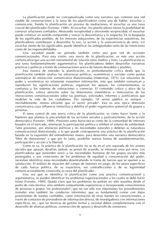 9
La planificación puede ser conceptualizada como una narrativa que contiene una red
estable de conversaciones y la tarea de los planificadores como una de hablar, escuchar y
comunicarse. Siendo la planificación un proceso de mediaciones, el escuchar es una tarea
crucial del planificador (Forester, 1980). Al escuchar, los planificadores tienen la posibilidad de
construir relaciones confiables. Mostrando receptividad y ofreciendo reciprocidad, el escuchar
puede construir un sentido compartido y vencer la desconfianza y la sospecha. En la búsqueda
de los significados posibles, de los intereses subyacentes, de las experiencias sustantivas, los
planificadores contribuyen a desarrollar la voz, la acción y la autoconciencia de otros. Un
escuchar atento de los significados, puede identificar las ambigüedades tanto de las intenciones
como de las responsabilidades.
Una sociedad puede ser pensada también como una gran red de acciones
comunicacionales. Para esta visión, una teoría de la planificación, es más una acción
comunicativa que una acción instrumental de relación entre medios y fines. La planificación es
una tarea fundamentalmente argumentativa: los planificadores deben desarrollar narrativas
prácticas y políticas a través de conversaciones acerca de futuros deseables y posibles.
Esta manera de entender la planificación, es profundamente crítica desde que la
planificación también analiza las estructuras políticas, económicas y sociales como pautas
sistemáticas de interacción comunicativa distorsionadas (Habermas, 1973). Las relaciones de
poder y económicas no solamente transmiten información, sino que también comunican y
reproducen las significaciones políticas, organizan los apoyos, los consentimientos, la
confianza y los sistemas de valoraciones y creencias. El contenido crítico y ético de la
planificación, coloca atención sobre las distorsiones sistemáticas e innecesarias de las
interacciones comunicacionales sobre las premisas, solicitudes, informes y justificativos que
modelan la vida de los ciudadanos. Por ejemplo: "el sector público es siempre -
inevitablemente- menos eficiente que el sector privado". Esta es una típica distorsión
comunicativa cuya influencia inmoviliza y debilita el poder organizativo potencial de grupos y
personas.
El tema central de una teoría crítica de la planificación, es cómo hacer frente a la
hipótesis que plantea la precariedad de las acciones sociales y particularmente, de la acción
democrática (Forester, 1989). Presiones tanto burocráticas como de la comunidad de intereses
basados en el mercado, amenazan la participación política e inhiben el sistema de solidaridad.
Tales presiones, son artefactos políticos y no necesidades naturales y debelan su naturaleza
comunicacional distorsionada, a la que puede contraponerse una práctica de la planificación
basada en la expansión del entendimiento mutuo, para desarrollar una narrativa democrática
"libre de distorsiones" y que por lo tanto, posibilite nuevas formas de autodeterminación,
participación y acceso a la libertad.
Como se ve, la práctica de la planificación no se da en el aire separada de los actores
sociales que apoyan, desafían, pelean, se ponen de acuerdo, se interesan unos por otros. Los
planificadores que pretenden servir a las necesidades humanas de los grupos sociales más
postergados y son conscientes de los problemas de equidad y concentración del poder,
necesitan identificar estas necesidades desentrañando la trama de fuerzas que se oponen a su
satisfacción. El análisis de situación del campo de intereses en juego, de los pesos específicos
de cada fuerza política, de su trayectoria, sus contradicciones y de su legitimidad
comunicacionalmente construida, es tarea del planificador.
Una vez que se identifica la planificación como una práctica comunicacional y
argumentativa, se pueden identificar los problemas organizacionales a los cuales se debe hacer
frente (Forester, 1989). Queda claro que los problemas no podrán ser sólo resueltos desde el
punto de vista técnico, sino también compartiendo experiencias e incorporando conocimientos
de personas o grupos "no profesionales"; que no tan sólo son importantes los procedimientos
formales sino también las conductas informales; que es fundamental contar con datos
provenientes de fuentes confiables, como información de otras fuentes no convencionales, a
través de contactos de proveedores de información directa, de investigadores con informaciones
específicas, etc.; que las técnicas de gestión formal y racional deben complementarse con el
desarrollo de alianzas políticas, construcción de apoyos y desarrollo de consensos.
 