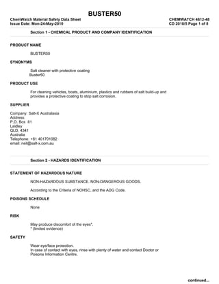 BUSTER50
ChemWatch Material Safety Data Sheet                                                            CHEMWATCH 4612-48
Issue Date: Mon-24-May-2010                                                                     CD 2010/5 Page 1 of 8

           Section 1 - CHEMICAL PRODUCT AND COMPANY IDENTIFICATION


PRODUCT NAME

           BUSTER50

SYNONYMS

           Salt cleaner with protective coating
           Buster50

PRODUCT USE

           For cleaning vehicles, boats, aluminium, plastics and rubbers of salt build-up and
           provides a protective coating to stop salt corrosion.

SUPPLIER

Company: Salt-X Australasia
Address:
P.O. Box 81
Laidley
QLD, 4341
Australia
Telephone: +61 401701082
email: neil@salt-x.com.au



           Section 2 - HAZARDS IDENTIFICATION


STATEMENT OF HAZARDOUS NATURE

           NON-HAZARDOUS SUBSTANCE. NON-DANGEROUS GOODS.

           According to the Criteria of NOHSC, and the ADG Code.

POISONS SCHEDULE

           None

RISK

           May produce discomfort of the eyes*.
           * (limited evidence)

SAFETY

           Wear eye/face protection.
           In case of contact with eyes, rinse with plenty of water and contact Doctor or
           Poisons Information Centre.




                                                                                                         continued...
 