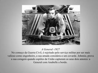 A General -1927
No começo da Guerra Civil, é rejeitado pelo serviço militar por ser mais
valioso como engenheiro, a sua amada considera-o um covarde. Johnnie, prova
a sua coragem quando espiões da União capturam os seus dois amores: a
General com Anabelle a bordo.

 