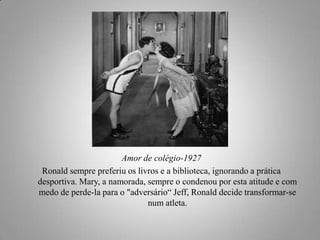 Amor de colégio-1927
Ronald sempre preferiu os livros e a biblioteca, ignorando a prática
desportiva. Mary, a namorada, sempre o condenou por esta atitude e com
medo de perde-la para o "adversário“ Jeff, Ronald decide transformar-se
num atleta.

 