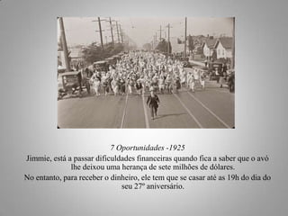 7 Oportunidades -1925
Jimmie, está a passar dificuldades financeiras quando fica a saber que o avó
lhe deixou uma herança de sete milhões de dólares.
No entanto, para receber o dinheiro, ele tem que se casar até as 19h do dia do
seu 27º aniversário.

 