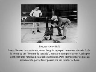 Box por Amor-1926
Buster Keaton interpreta um jovem burguês cujo pai, numa tentativa de fazêlo tornar-se um "homem de verdade", manda-o acampar e caçar. Acaba por
conhecer uma rapariga pela qual se apaixona. Para impressionar os pais da
amada acaba por se fazer passar por um lutador de boxe.

 