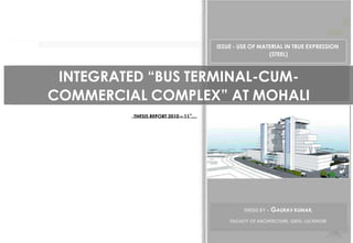 ISSUE - USE OF MATERIAL IN TRUE EXPRESSION
                                                       (STEEL)



 INTEGRATED “BUS TERMINAL-CUM-
COMMERCIAL COMPLEX” AT MOHALI
         THESIS REPORT 2010 – 11‟…




                                              THESIS BY –   GAURAV KUMAR,
                                         FACULTY OF ARCHITECTURE, GBTU, LUCKNOW
 