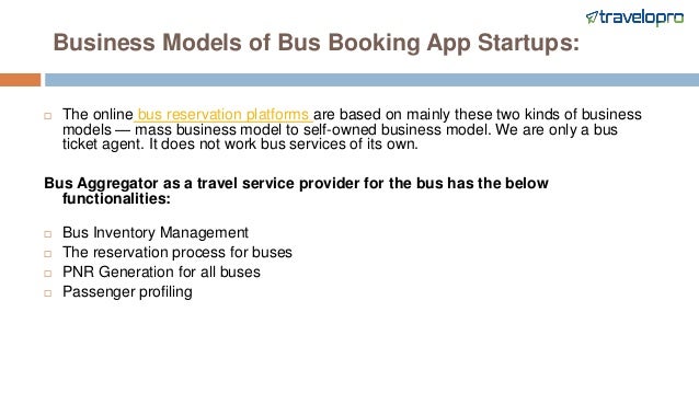 Business Models of Bus Booking App Startups:
 The online bus reservation platforms are based on mainly these two kinds of business
models — mass business model to self-owned business model. We are only a bus
ticket agent. It does not work bus services of its own.
Bus Aggregator as a travel service provider for the bus has the below
functionalities:
 Bus Inventory Management
 The reservation process for buses
 PNR Generation for all buses
 Passenger profiling
 