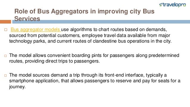 Role of Bus Aggregators in improving city Bus
Services
 Bus aggregator models use algorithms to chart routes based on demands,
sourced from potential customers, employee travel data available from major
technology parks, and current routes of clandestine bus operations in the city.
 The model allows convenient boarding pints for passengers along predetermined
routes, providing direct trips to passengers.
 The model sources demand a trip through its front-end interface, typically a
smartphone application, that allows passengers to reserve and pay for seats for a
journey.
 