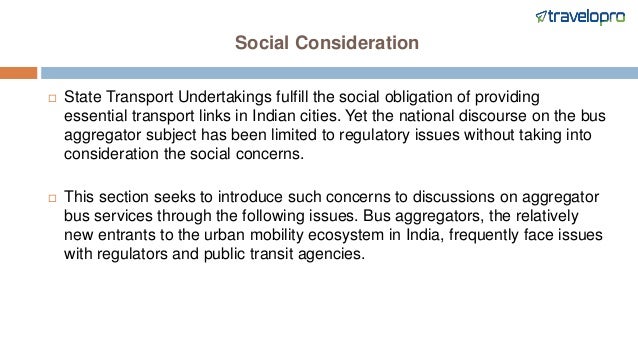 Social Consideration
 State Transport Undertakings fulfill the social obligation of providing
essential transport links in Indian cities. Yet the national discourse on the bus
aggregator subject has been limited to regulatory issues without taking into
consideration the social concerns.
 This section seeks to introduce such concerns to discussions on aggregator
bus services through the following issues. Bus aggregators, the relatively
new entrants to the urban mobility ecosystem in India, frequently face issues
with regulators and public transit agencies.
 