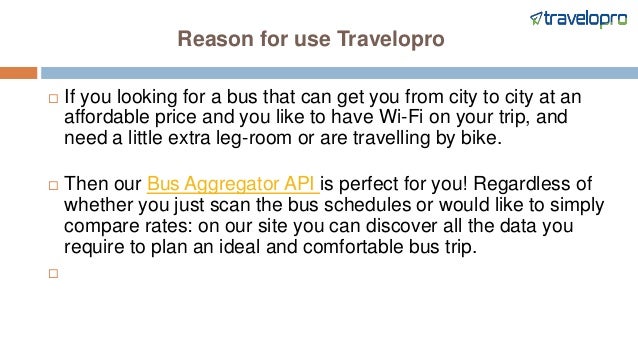 Reason for use Travelopro
 If you looking for a bus that can get you from city to city at an
affordable price and you like to have Wi-Fi on your trip, and
need a little extra leg-room or are travelling by bike.
 Then our Bus Aggregator API is perfect for you! Regardless of
whether you just scan the bus schedules or would like to simply
compare rates: on our site you can discover all the data you
require to plan an ideal and comfortable bus trip.

 