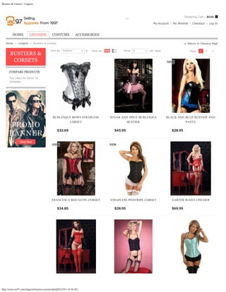 Bustiers & Corsets - Lingerie



                                                                                                                                                 Shopping Cart - $0.00
                                                                        Search entire store here...    GO
                                                                                                                           My Account   My Wishlist    Checkout       Log In



         HOME            LINGERIE            COSTUME              ACCESSORIES

   Home  »  Lingerie  »  Bustiers & Corsets                                                                                                        Return to Previous Page

                                            Sort By    Position                 View as:              Show   9           per page                     Page:   1   2
       BUSTIERS &
        CORSETS

      COMPARE PRODUCTS

      You have no items to
      compare.




                                              BURLESQUE BOWS STRAPLESS                      SUGAR AND SPICE BURLESQUE               BLACK AND BLUE BUSTIER AND
                                                      CORSET                                        BUSTIER                                   PANTY

                                                  $32.69                 ADD TO CART           $45.99            ADD TO CART            $28.95           ADD TO CART




                                             FRANCESCA RED SATIN CORSET                      STRAPLESS PINSTRIPE CORSET                 GARTER WAIST CINCHER

                                                  $34.85                 ADD TO CART           $28.95            ADD TO CART            $69.99           ADD TO CART




http://www.ec97.com/lingerie/bustiers-corsets.html[2012/9/3 16:56:45]
 