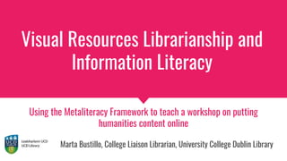 Visual Resources Librarianship and
Information Literacy
Using the Metaliteracy Framework to teach a workshop on putting
humanities content online
Marta Bustillo, College Liaison Librarian, University College Dublin Library
 