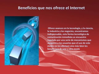 Beneficios que nos ofrece el Internet Ofrece avances en la tecnología, y la ciencia, la industria y los negocios, encontramos indispensable, esta forma tecnológica de comunicación inmediata se encuentre regulada por una serie de mecanismos que aseguren a los usuarios que el uso de este medio no los afectará sino más bien les beneficiará de uno u otro modo