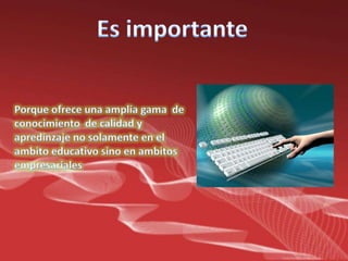 Es importantePorqueofreceunaampliagama  de conocimiento  de calidad y apredinzaje no solamente en el ambitoeducativosino en ambitosempresariales