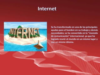 Internet Se ha transformado en una de las principales ayudas para el hombre en su trabajo y demás necesidades; se ha convertido en la “moneda de comunicación” internacional, ya que ha logrado reunir al mundo en un mismo lugar y con un mismo idioma.
