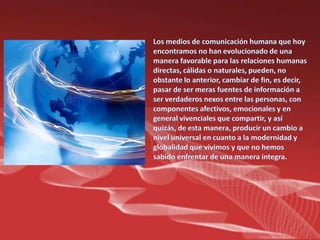 Los medios de comunicación humana que hoy encontramos no han evolucionado de una manera favorable para las relaciones humanas directas, cálidas o naturales, pueden, no obstante lo anterior, cambiar de fin, es decir, pasar de ser meras fuentes de información a ser verdaderos nexos entre las personas, con componentes afectivos, emocionales y en general vivenciales que compartir, y así quizás, de esta manera, producir un cambio a nivel universal en cuanto a la modernidad y globalidad que vivimos y que no hemos sabido enfrentar de una manera íntegra.
