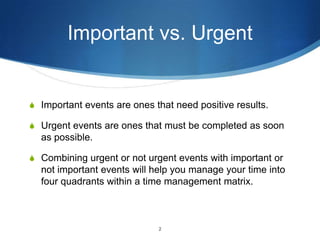 Important vs. Urgent

S Important events are ones that need positive results.
S Urgent events are ones that must be completed as soon

as possible.
S Combining urgent or not urgent events with important or

not important events will help you manage your time into
four quadrants within a time management matrix.

2

 