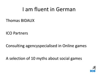 I am fluent in German,[object Object],Thomas BIDAUX ,[object Object],ICO Partners,[object Object],Consulting agencyspecialisingin Online games,[object Object],A selection of 10 myths about social games,[object Object]