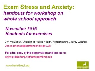 www.hertsdirect.org
Exam Stress and Anxiety:
handouts for workshop on
whole school approach
Jim McManus, Director of Public Health, Hertfordshire County Council
Jim.mcmanus@hertfordshire.gov.uk
For a full copy of the presentation and tool go to
www.slideshare.net/jamesgmcmanus
November 2016
Handouts for exercises
 