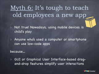 Myth 6: It’s tough to teach
old employees a new app
Not true! Nowadays, using mobile devices is
child's play

Anyone who’s used a computer or smartphone
can use low-code apps 

because…

GUI or Graphical User Interface-based drag-
and-drop features simplify user interactions
 