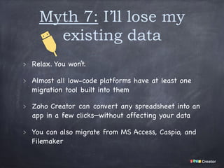 Myth 7: I’ll lose my
existing data
Relax. You won’t.

Almost all low-code platforms have at least one
migration tool built into them

Zoho Creator can convert any spreadsheet into an
app in a few clicks—without affecting your data

You can also migrate from MS Access, Caspio, and
Filemaker
 