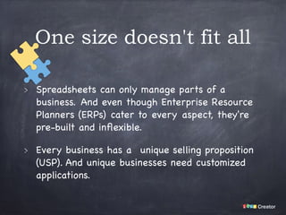 One size doesn't fit all
Spreadsheets can only manage parts of a
business. And even though Enterprise Resource
Planners (ERPs) cater to every aspect, they're
pre-built and inﬂexible.

Every business has a  unique selling proposition
(USP). And unique businesses need customized
applications.
 