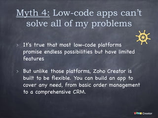 Myth 4: Low-code apps can’t
solve all of my problems
It's true that most low-code platforms
promise endless possibilities but have limited
features

But unlike those platforms, Zoho Creator is
built to be ﬂexible. You can build an app to
cover any need, from basic order management
to a comprehensive CRM.
 