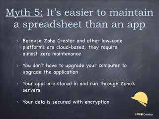 Myth 5: It’s easier to maintain
a spreadsheet than an app
Because Zoho Creator and other low-code
platforms are cloud-based, they require
almost zero maintenance

You don't have to upgrade your computer to
upgrade the application

Your apps are stored in and run through Zoho's
servers

Your data is secured with encryption
 
