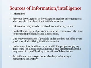 Sources of Information/intelligence
• Informants
• Previous investigation or investigation against other gangs can
also provide clue about the illicit laboratories.
• Information may also be received from other agencies.
• Controlled delivery of precursor under diversions can also lead
to unearthing of clandestine laboratories.
• Undercover operation if possible under the law could be a very
good way of identifying illicit laboratories.
• Enforcement authorities contacts with the people supplying
glass ware for laboratories, chemicals and tabletting machine
may result in tip off leading to location of laboratories.
• Surveillance over suspects can also help in locating a
calndestine laboratory.
 
