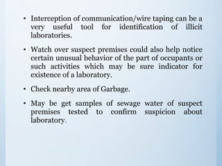 • Interception of communication/wire taping can be a
very useful tool for identification of illicit
laboratories.
• Watch over suspect premises could also help notice
certain unusual behavior of the part of occupants or
such activities which may be sure indicator for
existence of a laboratory.
• Check nearby area of Garbage.
• May be get samples of sewage water of suspect
premises tested to confirm suspicion about
laboratory.
 