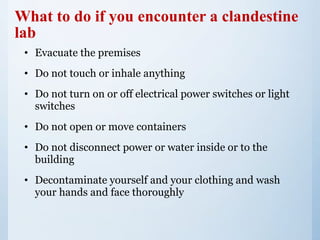 What to do if you encounter a clandestine
lab
• Evacuate the premises
• Do not touch or inhale anything
• Do not turn on or off electrical power switches or light
switches
• Do not open or move containers
• Do not disconnect power or water inside or to the
building
• Decontaminate yourself and your clothing and wash
your hands and face thoroughly
 