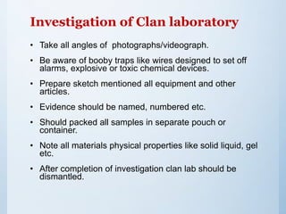 Investigation of Clan laboratory
• Take all angles of photographs/videograph.
• Be aware of booby traps like wires designed to set off
alarms, explosive or toxic chemical devices.
• Prepare sketch mentioned all equipment and other
articles.
• Evidence should be named, numbered etc.
• Should packed all samples in separate pouch or
container.
• Note all materials physical properties like solid liquid, gel
etc.
• After completion of investigation clan lab should be
dismantled.
 