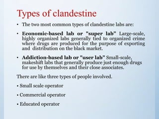 Types of clandestine
• The two most common types of clandestine labs are:
• Economic-based lab or "super lab” Large-scale,
highly organized labs generally tied to organized crime
where drugs are produced for the purpose of exporting
and distribution on the black market.
• Addiction-based lab or "user lab” Small-scale,
makeshift labs that generally produce just enough drugs
for use by themselves and their close associates.
There are like three types of people involved.
• Small scale operator
• Commercial operator
• Educated operator
 