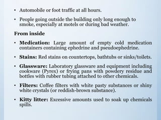 • Automobile or foot traffic at all hours.
• People going outside the building only long enough to
smoke, especially at motels or during bad weather.
From inside
• Medication: Large amount of empty cold medication
containers containing ephedrine and pseudoephedrine.
• Stains: Red stains on countertops, bathtubs or sinks/toilets.
• Glassware: Laboratory glassware and equipment including
cookware (Pyrex) or frying pans with powdery residue and
bottles with rubber tubing attached to other chemicals.
• Filters: Coffee filters with white pasty substances or shiny
white crystals (or reddish-brown substance).
• Kitty litter: Excessive amounts used to soak up chemicals
spills.
 