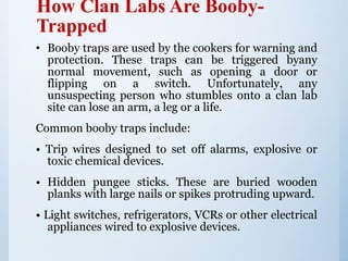 How Clan Labs Are Booby-
Trapped
• Booby traps are used by the cookers for warning and
protection. These traps can be triggered byany
normal movement, such as opening a door or
flipping on a switch. Unfortunately, any
unsuspecting person who stumbles onto a clan lab
site can lose an arm, a leg or a life.
Common booby traps include:
• Trip wires designed to set off alarms, explosive or
toxic chemical devices.
• Hidden pungee sticks. These are buried wooden
planks with large nails or spikes protruding upward.
• Light switches, refrigerators, VCRs or other electrical
appliances wired to explosive devices.
 