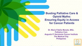 mcmanalo@themedicalcity.com
Busting Palliative Care &
Opioid Myths:
Ensuring Equity in Access
for Cancer Patients
Dr. Maria Fidelis Manalo, MSc.
Palliative Care
Augusto P. Sarmiento Cancer Institute
The Medical City
Philippines
 
