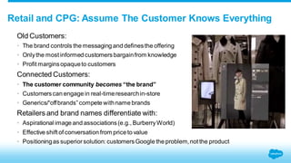 Retail and CPG: Assume The Customer Knows Everything 
Old Customers: 
• The brand controls the messaging and defines the offering 
• Only the most informed customers bargain from knowledge 
• Profit margins opaque to customers 
Connected Customers: 
• The customer community becomes “the brand” 
• Customers can engage in real-time research in-store 
• Generics/“off brands” compete with name brands 
Retailers and brand names differentiate with: 
• Aspirational image and associations (e.g., Burberry World) 
• Effective shift of conversation from price to value 
• Positioning as superior solution: customers Google the problem, not the product 
 