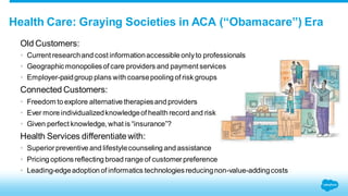 Health Care: Graying Societies in ACA (“Obamacare”) Era 
Old Customers: 
• Current research and cost information accessible only to professionals 
• Geographic monopolies of care providers and payment services 
• Employer-paid group plans with coarse pooling of risk groups 
Connected Customers: 
• Freedom to explore alternative therapies and providers 
• Ever more individualized knowledge of health record and risk 
• Given perfect knowledge, what is “insurance”? 
Health Services differentiate with: 
• Superior preventive and lifestyle counseling and assistance 
• Pricing options reflecting broad range of customer preference 
• Leading-edge adoption of informatics technologies reducing non-value-adding costs 
 