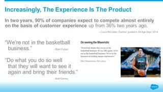 Increasingly, The Experience Is The Product 
In two years, 90% of companies expect to compete almost entirely 
on the basis of customer experience up from 36% two years ago. 
– Laura McLellan, Gartner, quoted in Ad Age Sept. 2014 
“We’re not in the basketball 
business.” - Mark Cuban 
“Do what you do so well 
that they will want to see it 
again and bring their friends.” 
- Walt Disney 
 