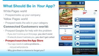 What Should Be in Your App? 
White Pages world 
• Prospect looks up your company 
Yellow Pages world 
• Prospect reads the ads in your category 
Connected Customers world: 
• Prospect Googles for help with the problem 
• If you don’t come up on first page, you don’t exist 
• If network doesn’t validate you, you don’t get called 
• Prospect searches the App Store 
• Your app needs to solve problems… 
…not just sell products 
• Why give them a chance to forget you? 
 