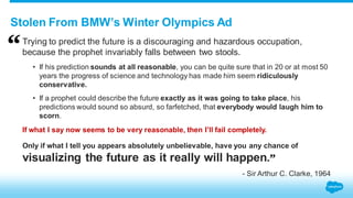 Stolen From BMW’s Winter Olympics Ad 
Trying to predict the future is a discouraging and hazardous occupation, 
because the prophet invariably falls between two stools. 
• If his prediction sounds at all reasonable, you can be quite sure that in 20 or at most 50 
years the progress of science and technology has made him seem ridiculously 
conservative. 
• If a prophet could describe the future exactly as it was going to take place, his 
predictions would sound so absurd, so farfetched, that everybody would laugh him to 
scorn. 
If what I say now seems to be very reasonable, then I’ll fail completely. 
Only if what I tell you appears absolutely unbelievable, have you any chance of 
visualizing the future as it really will happen. 
- Sir Arthur C. Clarke, 1964 
 