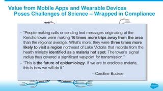 Value from Mobile Apps and Wearable Devices 
Poses Challenges of Science – Wrapped in Compliance 
• “People making calls or sending text messages originating at the 
Kericho tower were making 16 times more trips away from the area 
than the regional average. What’s more, they were three times more 
likely to visit a region northeast of Lake Victoria that records from the 
health ministry identified as a malaria hot spot. The tower’s signal 
radius thus covered a significant waypoint for transmission.” 
• “This is the future of epidemiology. If we are to eradicate malaria, 
this is how we will do it.” 
– Caroline Buckee 
hubaisms.com/2013/08/08/data-scientist-big-data/ 
 