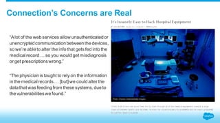 Connection’s Concerns are Real 
“A lot of the web services allow unauthenticated or 
unencrypted communication between the devices, 
so we’re able to alter the info that gets fed into the 
medical record … so you would get misdiagnosis 
or get prescriptions wrong.” 
“The physician is taught to rely on the information 
in the medical records … [but] we could alter the 
data that was feeding from these systems, due to 
the vulnerabilities we found.” 
 