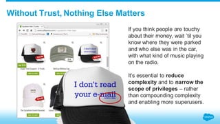 Without Trust, Nothing Else Matters 
If you think people are touchy 
about their money, wait ’til you 
know where they were parked 
and who else was in the car, 
with what kind of music playing 
on the radio. 
It’s essential to reduce 
complexity and to narrow the 
scope of privileges – rather 
than compounding complexity 
and enabling more superusers. 
 