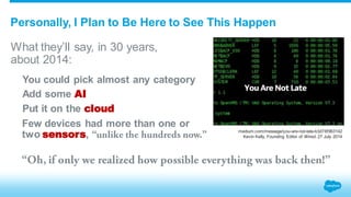 Personally, I Plan to Be Here to See This Happen 
What they’ll say, in 30 years, 
about 2014: 
You could pick almost any category 
Add some AI 
Put it on the cloud 
Few devices had more than one or 
two sensors, 
medium.com/message/you-are-not-late-b3d76f963142 
Kevin Kelly, Founding Editor of Wired, 27 July 2014 
 